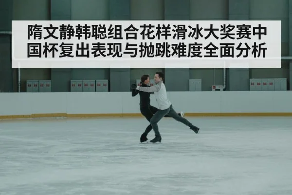 隋文静韩聪组合花样滑冰大奖赛中国杯复出表现与抛跳难度全面分析 | c7